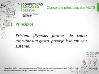 Conceito e princípios das NUI’S

Princípios:
Existem diversas formas de como
executar um gesto, preveja isso em seu
sistema.

Fonte: Dan Saffer - http://www.quora.com/What-are-the-basic-principles-of-NUINatural-User-Interface-design - acesso em: 20 de julho de 2011

 