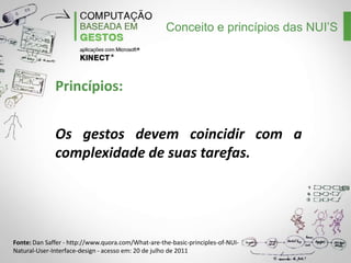 Conceito e princípios das NUI’S

Princípios:
Os gestos devem coincidir com a
complexidade de suas tarefas.

Fonte: Dan Saffer - http://www.quora.com/What-are-the-basic-principles-of-NUINatural-User-Interface-design - acesso em: 20 de julho de 2011

 