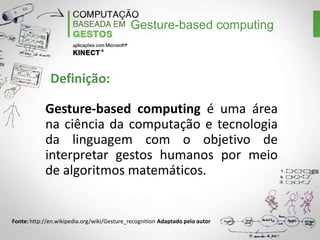 Gesture-based computing

Definição:
Gesture-based computing é uma área
na ciência da computação e tecnologia
da linguagem com o objetivo de
interpretar gestos humanos por meio
de algoritmos matemáticos.

Fonte: http://en.wikipedia.org/wiki/Gesture_recognition Adaptado pelo autor

 