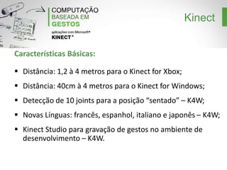 Kinect
Características Básicas:
Distância: 1,2 à 4 metros para o Kinect for Xbox;
Distância: 40cm à 4 metros para o Kinect for Windows;
Detecção de 10 joints para a posição “sentado” – K4W;
Novas Línguas: francês, espanhol, italiano e japonês – K4W;
Kinect Studio para gravação de gestos no ambiente de
desenvolvimento – K4W.

 