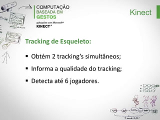 Kinect
Comparação das Frameworks:
Frameworks
Características

OpenKinect

OpenNI

Microsoft Kinect SDK

Licença

LGPLv3+

LGPLv3+

Proprietária uso não
comercial

Driver

libfreenect

SensorKinect Avin2

Microsoft Research Driver

Plataforma
Suporte para
câmeras com sensor
PrimeSense

Win/Linux/MAC

Win/Linux/MAC

Windows

Não

Sim

Não

Kinect’s simultâneos

Sim

Sim

Sim

Câmera RGB
Câmera
Infravermelho
Projeto
Infravermelho
LED

Sim

Sim

Sim

Sim

Sim

Sim

Sim

Sim

Sim

Sim

Sim

Não

 