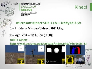 Kinect
Instalando o Microsoft Kinect SDK
1 – Instalar Visual Studio ou Visual Studio Express;
2 – Instalar DirectX SDK:
http://www.microsoft.com/en-us/download/details.aspx?id=6812
3 – Instalar DirectX Runtime: http://www.microsoft.com/download/en/details.aspx?
displaylang=en&id=35
4 – Instalar o Microsoft Speech Platform 11:
http://go.microsoft.com/fwlink/?LinkID=240081
5 – Instalar o Kinect SDK:
http://www.microsoft.com/en-us/kinectforwindows/develop/developer-downloads.aspx

 
