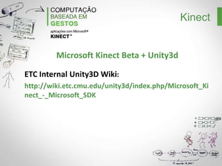 Kinect
Instalando o OpenNI
1 – Instalar os drives: https://github.com/avin2/SensorKinect
2 – Instalar os Binaries da OpenNI:
http://www.openni.org/Downloads/OpenNIModules.aspx, selecione o último UNSTABLE
para Windows x86.
3 – Instalar a Middleware NITE:
http://www.openni.org/Downloads/OpenNIModules.aspx, selecione o último UNSTABLE
para Windows x86. Na instalação utilizar esse serial: 0KOIk2JeIBYClPWVnMoRKn5cdY4=
4 – Instalar os Binaries Hardware da OpenNI:
http://www.openni.org/Downloads/OpenNIModules.aspx, selecione o último UNSTABLE
para Windows x86.
5- Plugue o Kinect na porta USB
6 – Teste os demos que estão em: C:Program FilesPrime
SenseNITESamplesBinRelease
(ou C:Program Files (x86))

 