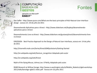 Fontes
Dan Saffer - http://www.quora.com/What-are-the-basic-principles-of-NUI-Natural-User-Interfacedesign - acesso em: 20 de julho de 2011
Desenvolvendo Aplicativos para o Kinect - http://www.slideshare.net/bcpbcp/desenvolvendoaplicativos-para-o-kinect
Desenvolvimento Livre no Kinect - http://www.slideshare.net/gustavojcbrasil/desenvolvimento-livreno-kinect
ERGOSIGN - Best Practice Approach to the Design of Natural User Interfaces, acesso em: 14 de julho
de 2011
http://channel9.msdn.com/Series/KinectSDKQuickstarts/Getting-Started
http://en.wikipedia.org/wiki/Gesture_recognition Adaptado pelo autor
http://en.wikipedia.org/wiki/Kinect
Myth of the Dying Mouse, Johnny Lee. O`Reilly, Adaptado pelo autor.
RGBD Research at Willow Garage, http://www.cs.washington.edu/ai/Mobile_Robotics/rgbdworkshop-2011/talks/konolige-rgbd11-slides.pdf - Acesso em 16 julho 2011

 