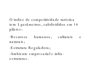 O índice de competitividade turística tem 3 parâmetros, subdivididos em 14 pilares: Recursos humanos, culturais e naturais; -Estrutura Reguladora; -Ambiente empresarial e infra-estruturas.  