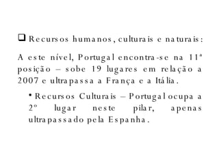 Recursos humanos, culturais e naturais: A este nível, Portugal encontra-se na 11ª posição – sobe 19 lugares em relação a 2007 e ultrapassa a França e a Itália. Recursos Culturais – Portugal ocupa a 2º lugar neste pilar, apenas ultrapassado pela Espanha.  