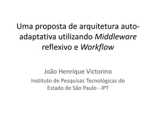 Uma proposta de arquitetura auto-
 adaptativa utilizando Middleware
       reflexivo e Workflow

        João Henrique Victorino
   Instituto de Pesquisas Tecnológicas do
          Estado de São Paulo - IPT
 