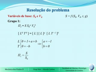 Variáveis de base: S0 e V0                                     S = f (S0, V0, t, g)
   Grupo 1:
         П1 = S S0a V0b

                [ L0 T 0 ] = [ L ] [ L ]a [ L T −1 ]b

               L 0 1 a b                   a   1
               T 0  b                      b 0

                          S
                Π1
                          S0


                                                              Faculdade de Ciências e Tecnologia
Mecânica dos Fluidos II        Diogo Neto - Eduardo Cardoso
                                                                  Universidade de Coimbra
 