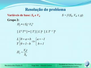 Variáveis de base: S0 e V0                                      S = f (S0, V0, t, g)
   Grupo 2:
         П2 = t S0a V0b

                [ L0 T 0 ] = [ T ] [ L ]a [ L T −1 ]b

               L 0 a b                 a   1
               T 0 1 b                  b 1

                          V0t
               Π2
                          S0


                                                               Faculdade de Ciências e Tecnologia
Mecânica dos Fluidos II         Diogo Neto - Eduardo Cardoso
                                                                   Universidade de Coimbra
 