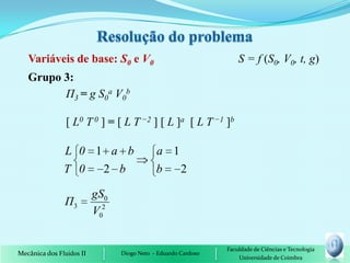 Variáveis de base: S0 e V0                                      S = f (S0, V0, t, g)
   Grupo 3:
         П3 = g S0a V0b

                [ L0 T 0 ] = [ L T −2 ] [ L ]a [ L T −1 ]b

               L 0 1 a b                    a 1
               T 0  2 b                     b   2

                          gS0
               Π3
                          V02


                                                               Faculdade de Ciências e Tecnologia
Mecânica dos Fluidos II         Diogo Neto - Eduardo Cardoso
                                                                   Universidade de Coimbra
 