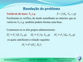 Variáveis de base: V0 e g                                       S = f (S0, V0, t, g)
   Facilmente se verifica, de modo semelhante ao anterior, que as
   variáveis V0 e g, também podem formar uma base.

   Constroem-se os três grupos adimensionais:
   П1' = F1' (S, V0, g)           П2' = F2' (t, V0, g)         П3' = F3' (S0, V0, g)
    os quais satisfazem a relação seguinte:
                          П1' = F' (П2', П3')



                                                               Faculdade de Ciências e Tecnologia
Mecânica dos Fluidos II         Diogo Neto - Eduardo Cardoso
                                                                   Universidade de Coimbra
 