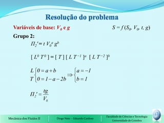 Variáveis de base: V0 e g                                      S = f (S0, V0, t, g)
   Grupo 2:
         П2' = t V0a gb

                [ L0 T 0 ] = [ T ] [ L T −1 ]a [ L T −2 ]b

               L 0 a b                        a   1
               T 0 1 a 2b                     b 1

                          tg
               Π 2'
                          V0


                                                              Faculdade de Ciências e Tecnologia
Mecânica dos Fluidos II        Diogo Neto - Eduardo Cardoso
                                                                  Universidade de Coimbra
 