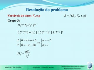 Variáveis de base: V0 e g                                       S = f (S0, V0, t, g)
   Grupo 3:
         П3' = S0 V0a gb

                [ L0 T 0 ] = [ L ] [ L T −1 ]a [ L T −2 ]b

               L 0 1 a b                     a   2
               T 0  a 2b                     b 1

                          gS0
                Π 3'
                          V02


                                                               Faculdade de Ciências e Tecnologia
Mecânica dos Fluidos II         Diogo Neto - Eduardo Cardoso
                                                                   Universidade de Coimbra
 