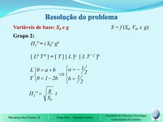 Variáveis de base: S0 e g                                       S = f (S0, V0, t, g)
   Grupo 2:
         П2'' = t S0a gb

                [ L0 T 0 ] = [ T ] [ L ]a [ L T −2 ]b

               L 0        a b            a         1
                                                       2
               T 0 1 2b                  b     1
                                                   2
                          g
               Π 2''         t
                          S0


                                                               Faculdade de Ciências e Tecnologia
Mecânica dos Fluidos II         Diogo Neto - Eduardo Cardoso
                                                                   Universidade de Coimbra
 