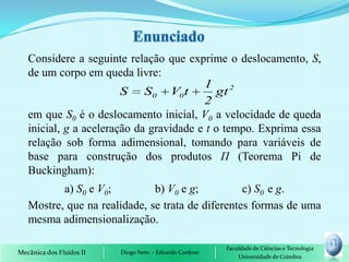 Considere a seguinte relação que exprime o deslocamento, S,
   de um corpo em queda livre:
                                         1 2
                        S S0 V0 t           gt
                                         2
   em que S0 é o deslocamento inicial, V0 a velocidade de queda
   inicial, g a aceleração da gravidade e t o tempo. Exprima essa
   relação sob forma adimensional, tomando para variáveis de
   base para construção dos produtos П (Teorema Pi de
   Buckingham):
          a) S0 e V0;         b) V0 e g;          c) S0 e g.
   Mostre, que na realidade, se trata de diferentes formas de uma
   mesma adimensionalização.

                                                         Faculdade de Ciências e Tecnologia
Mecânica dos Fluidos II   Diogo Neto - Eduardo Cardoso
                                                             Universidade de Coimbra
 