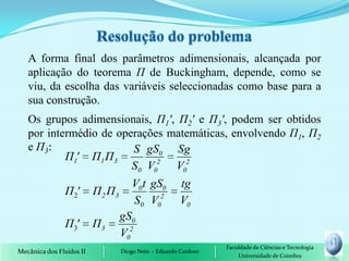A forma final dos parâmetros adimensionais, alcançada por
   aplicação do teorema П de Buckingham, depende, como se
   viu, da escolha das variáveis seleccionadas como base para a
   sua construção.
   Os grupos adimensionais, П1', П2' e П3', podem ser obtidos
   por intermédio de operações matemáticas, envolvendo П1, П2
   e П3:                S gS0 Sg
           Π1' Π1 Π3
                        S0 V02 V02
                                      V0 t gS0          tg
               Π 2'       Π 2 Π3
                                      S0 V02            V0
                                   gS0
                Π3'       Π3
                                   V02
                                                                  Faculdade de Ciências e Tecnologia
Mecânica dos Fluidos II            Diogo Neto - Eduardo Cardoso
                                                                      Universidade de Coimbra
 