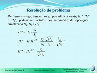 De forma análoga, também os grupos adimensionais, П1'', П2''
   e П3'', podem ser obtidos por intermédio de operações,
   envolvendo П1, П2 e П3:
                                    S
               Π1''       Π1
                                    S0
                                    12      V0 t gS0               g
                Π 2''     Π 2 Π3                                      t
                                            S0 V0                  S0
                               12          V0
               Π3''       Π3
                                           gS0



                                                                     Faculdade de Ciências e Tecnologia
Mecânica dos Fluidos II             Diogo Neto - Eduardo Cardoso
                                                                         Universidade de Coimbra
 