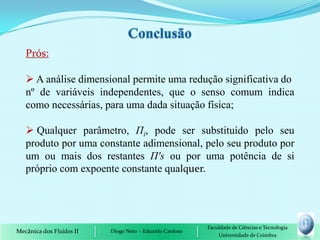 Prós:

    A análise dimensional permite uma redução significativa do
   nº de variáveis independentes, que o senso comum indica
   como necessárias, para uma dada situação física;

    Qualquer parâmetro, Пi, pode ser substituído pelo seu
   produto por uma constante adimensional, pelo seu produto por
   um ou mais dos restantes П's ou por uma potência de si
   próprio com expoente constante qualquer.




                                                         Faculdade de Ciências e Tecnologia
Mecânica dos Fluidos II   Diogo Neto - Eduardo Cardoso
                                                             Universidade de Coimbra
 
