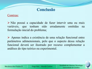 Contras:

    Não possui a capacidade de fazer intervir uma ou mais
   variáveis, que tenham sido erradamente omitidas na
   formulação inicial do problema;

    Apenas indica a existência de uma relação funcional entre
   parâmetros adimensionais, pelo que o aspecto dessa relação
   funcional deverá ser ilustrado por recurso complementar a
   análises do tipo teórico ou experimental.




                                                         Faculdade de Ciências e Tecnologia
Mecânica dos Fluidos II   Diogo Neto - Eduardo Cardoso
                                                             Universidade de Coimbra
 