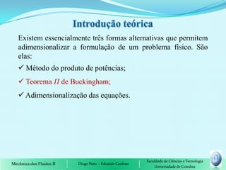 Existem essencialmente três formas alternativas que permitem
   adimensionalizar a formulação de um problema físico. São
   elas:
    Método do produto de potências;
    Teorema П de Buckingham;
    Adimensionalização das equações.




                                                         Faculdade de Ciências e Tecnologia
Mecânica dos Fluidos II   Diogo Neto - Eduardo Cardoso
                                                             Universidade de Coimbra
 