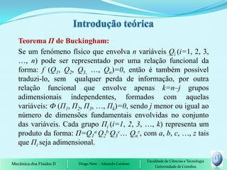Teorema П de Buckingham:
   Se um fenómeno físico que envolva n variáveis Qi (i=1, 2, 3,
   …, n) pode ser representado por uma relação funcional da
   forma: f (Q1, Q2, Q3, …, Qn)=0, então é também possível
   traduzi-lo, sem qualquer perda de informação, por outra
   relação funcional que envolve apenas k=n–j grupos
   adimensionais independentes, formados com aquelas
   variáveis: Ф (П1, П2, П3, …, Пk)=0, sendo j menor ou igual ao
   número de dimensões fundamentais envolvidas no conjunto
   das variáveis. Cada grupo Пi (i=1, 2, 3, …, k) representa um
   produto da forma: П=Q1a Q2b Q3c… Qnz, com a, b, c, …, z tais
   que Пi seja adimensional.

                                                         Faculdade de Ciências e Tecnologia
Mecânica dos Fluidos II   Diogo Neto - Eduardo Cardoso
                                                             Universidade de Coimbra
 