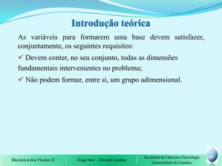 As variáveis para formarem uma base devem satisfazer,
   conjuntamente, os seguintes requisitos:
    Devem conter, no seu conjunto, todas as dimensões
   fundamentais intervenientes no problema;
    Não podem formar, entre si, um grupo adimensional.




                                                         Faculdade de Ciências e Tecnologia
Mecânica dos Fluidos II   Diogo Neto - Eduardo Cardoso
                                                             Universidade de Coimbra
 