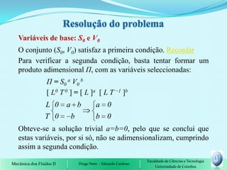 Variáveis de base: S0 e V0
   O conjunto (S0, V0) satisfaz a primeira condição. Recordar
   Para verificar a segunda condição, basta tentar formar um
   produto adimensional Π, com as variáveis seleccionadas:
                  Π = S0 a V0 b
                  [ L0 T 0 ] = [ L ]a [ L T −1 ]b
                 L 0      a b          a 0
                 T 0       b           b 0
   Obteve-se a solução trivial a=b=0, pelo que se conclui que
   estas variáveis, por si só, não se adimensionalizam, cumprindo
   assim a segunda condição.
                                                             Faculdade de Ciências e Tecnologia
Mecânica dos Fluidos II       Diogo Neto - Eduardo Cardoso
                                                                 Universidade de Coimbra
 