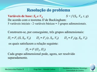 Variáveis de base: S0 e V0              S = f (S0, V0, t, g)
   De acordo com o teorema П de Buckingham:
   5 variáveis iniciais - 2 variáveis básicas = 3 grupos adimensionais.

   Constroem-se, por conseguinte, três grupos adimensionais:
   П1 = F1 (S, S0, V0)       П2 = F2 (t, S0, V0)          П3 = F3 (g, S0, V0)
    os quais satisfazem a relação seguinte:
               П1 = F (П2, П3)
   Cada grupo adimensional pode, agora, ser resolvido
   separadamente.


                                                         Faculdade de Ciências e Tecnologia
Mecânica dos Fluidos II   Diogo Neto - Eduardo Cardoso
                                                             Universidade de Coimbra
 