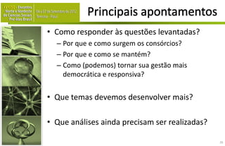 • Como responder às questões levantadas?
  – Por que e como surgem os consórcios?
  – Por que e como se mantém?
  – Como (podemos) tornar sua gestão mais
    democrática e responsiva?


• Que temas devemos desenvolver mais?

• Que análises ainda precisam ser realizadas?

                                                26
 