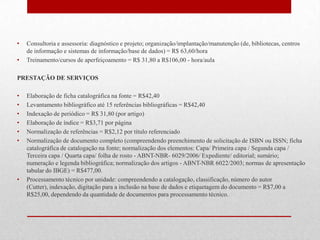 •   Consultoria e assessoria: diagnóstico e projeto; organização/implantação/manutenção (de, bibliotecas, centros
    de informação e sistemas de informação/base de dados) = R$ 63,60/hora
•   Treinamento/cursos de aperfeiçoamento = R$ 31,80 a R$106,00 - hora/aula

PRESTAÇÃO DE SERVIÇOS

•   Elaboração de ficha catalográfica na fonte = R$42,40
•   Levantamento bibliográfico até 15 referências bibliográficas = R$42,40
•   Indexação de periódico = R$ 31,80 (por artigo)
•   Elaboração de índice = R$3,71 por página
•   Normalização de referências = R$2,12 por título referenciado
•   Normalização de documento completo (compreendendo preenchimento de solicitação de ISBN ou ISSN; ficha
    catalográfica de catalogação na fonte; normalização dos elementos: Capa/ Primeira capa / Segunda capa /
    Terceira capa / Quarta capa/ folha de rosto - ABNT-NBR- 6029/2006/ Expediente/ editorial; sumário;
    numeração e legenda bibliográfica; normalização dos artigos - ABNT-NBR 6022/2003; normas de apresentação
    tabular do IBGE) = R$477,00.
•   Processamento técnico por unidade: compreendendo a catalogação, classificação, número do autor
    (Cutter), indexação, digitação para a inclusão na base de dados e etiquetagem do documento = R$7,00 a
    R$25,00, dependendo da quantidade de documentos para processamento técnico.
 