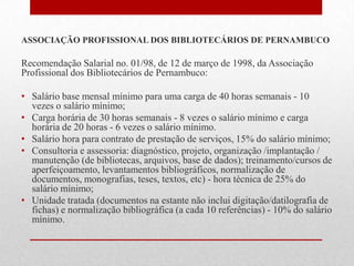 ASSOCIAÇÃO PROFISSIONAL DOS BIBLIOTECÁRIOS DE PERNAMBUCO

Recomendação Salarial no. 01/98, de 12 de março de 1998, da Associação
Profissional dos Bibliotecários de Pernambuco:

• Salário base mensal mínimo para uma carga de 40 horas semanais - 10
  vezes o salário mínimo;
• Carga horária de 30 horas semanais - 8 vezes o salário mínimo e carga
  horária de 20 horas - 6 vezes o salário mínimo.
• Salário hora para contrato de prestação de serviços, 15% do salário mínimo;
• Consultoria e assessoria: diagnóstico, projeto, organização /implantação /
  manutenção (de bibliotecas, arquivos, base de dados); treinamento/cursos de
  aperfeiçoamento, levantamentos bibliográficos, normalização de
  documentos, monografias, teses, textos, etc) - hora técnica de 25% do
  salário mínimo;
• Unidade tratada (documentos na estante não inclui digitação/datilografia de
  fichas) e normalização bibliográfica (a cada 10 referências) - 10% do salário
  mínimo.
 