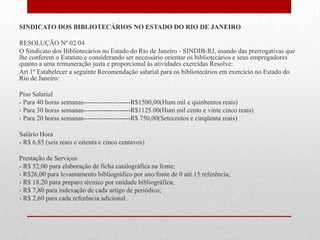 SINDICATO DOS BIBLIOTECÁRIOS NO ESTADO DO RIO DE JANEIRO

RESOLUÇÃO Nº 02/04
O Sindicato dos Bibliotecários no Estado do Rio de Janeiro - SINDIB-RJ, usando das prerrogativas que
lhe conferem o Estatuto e considerando ser necessário orientar os bibliotecários e seus empregadores
quanto a uma remuneração justa e proporcional às atividades exercidas Resolve:
Art 1º Estabelecer a seguinte Recomendação salarial para os bibliotecários em exercício no Estado do
Rio de Janeiro:

Piso Salarial
- Para 40 horas semanas---------------------R$1500,00(Hum mil e quinhentos reais)
- Para 30 horas semanas---------------------R$1125.00(Hum mil cento e vinte cinco reais)
- Para 20 horas semanas---------------------R$ 750,00(Setecentos e cinqüenta reais)

Salário Hora
- R$ 6,85 (seis reais e oitenta e cinco centavos)

Prestação de Serviços
- R$ 52,00 para elaboração de ficha catalográfica na fonte;
- R$26,00 para levantamento bibliográfico por ano/fonte de 0 até 15 referência;
- R$ 18,20 para preparo técnico por unidade bibliográfica;
- R$ 7,80 para indexação de cada artigo de periódico;
- R$ 2,60 para cada referência adicional.
 