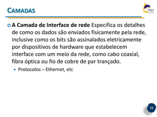 CAMADAS
A  Camada de Interface de rede Especifica os detalhes
 de como os dados são enviados fisicamente pela rede,
 inclusive como os bits são assinalados eletricamente
 por dispositivos de hardware que estabelecem
 interface com um meio da rede, como cabo coaxial,
 fibra óptica ou fio de cobre de par trançado.
    Protocolos – Ethernet, etc




                                                         12
 