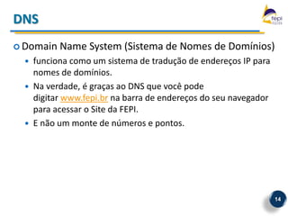 DNS
 Domain    Name System (Sistema de Nomes de Domínios)
     funciona como um sistema de tradução de endereços IP para
      nomes de domínios.
     Na verdade, é graças ao DNS que você pode
      digitar www.fepi.br na barra de endereços do seu navegador
      para acessar o Site da FEPI.
     E não um monte de números e pontos.




                                                                   14
 