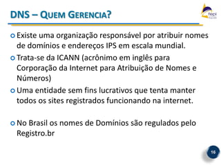 DNS – QUEM GERENCIA?
 Existe uma organização responsável por atribuir nomes
  de domínios e endereços IPS em escala mundial.
 Trata-se da ICANN (acrônimo em inglês para
  Corporação da Internet para Atribuição de Nomes e
  Números)
 Uma entidade sem fins lucrativos que tenta manter
  todos os sites registrados funcionando na internet.

 NoBrasil os nomes de Domínios são regulados pelo
 Registro.br

                                                          16
 