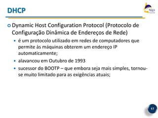 DHCP
 Dynamic Host Configuration Protocol (Protocolo de
 Configuração Dinâmica de Endereços de Rede)
     é um protocolo utilizado em redes de computadores que
      permite às máquinas obterem um endereço IP
      automaticamente;
     alavancou em Outubro de 1993
     sucessor do BOOTP – que embora seja mais simples, tornou-
      se muito limitado para as exigências atuais;




                                                                  17
 