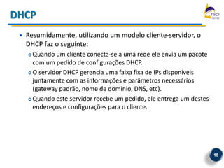 DHCP
    Resumidamente, utilizando um modelo cliente-servidor, o
     DHCP faz o seguinte:
      Quando um cliente conecta-se a uma rede ele envia um pacote
       com um pedido de configurações DHCP.
      O servidor DHCP gerencia uma faixa fixa de IPs disponíveis

       juntamente com as informações e parâmetros necessários
       (gateway padrão, nome de domínio, DNS, etc).
      Quando este servidor recebe um pedido, ele entrega um destes

       endereços e configurações para o cliente.




                                                                      18
 