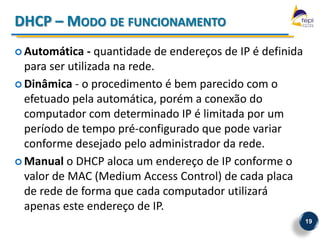 DHCP – MODO DE FUNCIONAMENTO
 Automática    - quantidade de endereços de IP é definida
  para ser utilizada na rede.
 Dinâmica - o procedimento é bem parecido com o
  efetuado pela automática, porém a conexão do
  computador com determinado IP é limitada por um
  período de tempo pré-configurado que pode variar
  conforme desejado pelo administrador da rede.
 Manual o DHCP aloca um endereço de IP conforme o
  valor de MAC (Medium Access Control) de cada placa
  de rede de forma que cada computador utilizará
  apenas este endereço de IP.
                                                             19
 