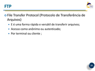 FTP
 File
     Transfer Protocol (Protocolo de Transferência de
  Arquivos)
     E é uma forma rápida e versátil de transferir arquivos;
     Acesso como anônimo ou autenticado;
     Por terminal ou cliente ;




                                                                23
 