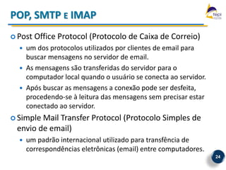 POP, SMTP E IMAP
 Post   Office Protocol (Protocolo de Caixa de Correio)
     um dos protocolos utilizados por clientes de email para
      buscar mensagens no servidor de email.
     As mensagens são transferidas do servidor para o
      computador local quando o usuário se conecta ao servidor.
     Após buscar as mensagens a conexão pode ser desfeita,
      procedendo-se à leitura das mensagens sem precisar estar
      conectado ao servidor.
 SimpleMail Transfer Protocol (Protocolo Simples de
 envio de email)
     um padrão internacional utilizado para transfência de
      correspondências eletrônicas (email) entre computadores.
                                                                  24
 