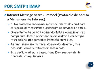 POP, SMTP E IMAP
 Internet
        Message Access Protocol (Protocolo de Acesso
 a Mensagens de Internet)
     outro protocolo padrão utilizado por leitores de email para
      ter acesso às mensagens que chegam ao servidor de email.
     Diferentemente do POP, utilizando IMAP a conexão entre o
      computador local e o servidor de email deve estar sempre
      ativa pois há uma constante interação entre eles.
     As mensagens são mantidas do servidor de email, mas
      acessadas como se estivessem localmente.
     Esta opção é util para pessoas que lêem seus emails de
      diferentes computadores.

                                                                    25
 