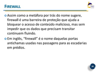 FIREWALL
 Assim como a metáfora por trás do nome sugere,
  firewall é uma barreira de proteção que ajuda a
  bloquear o acesso de conteúdo malicioso, mas sem
  impedir que os dados que precisam transitar
  continuem fluindo.
 Em inglês, “firewall” é o nome daquelas portas
  antichamas usadas nas passagens para as escadarias
  em prédios.



                                                       26
 