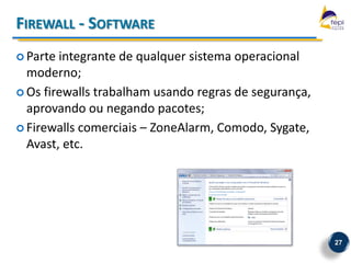FIREWALL - SOFTWARE
 Parte integrante de qualquer sistema operacional
  moderno;
 Os firewalls trabalham usando regras de segurança,
  aprovando ou negando pacotes;
 Firewalls comerciais – ZoneAlarm, Comodo, Sygate,
  Avast, etc.




                                                       27
 
