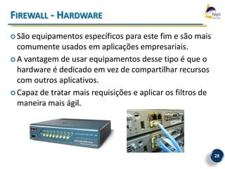 FIREWALL - HARDWARE
 São equipamentos específicos para este fim e são mais
  comumente usados em aplicações empresariais.
 A vantagem de usar equipamentos desse tipo é que o
  hardware é dedicado em vez de compartilhar recursos
  com outros aplicativos.
 Capaz de tratar mais requisições e aplicar os filtros de
  maneira mais ágil.




                                                             28
 