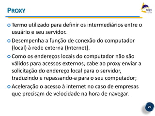 PROXY
 Termo   utilizado para definir os intermediários entre o
  usuário e seu servidor.
 Desempenha a função de conexão do computador
  (local) à rede externa (Internet).
 Como os endereços locais do computador não são
  válidos para acessos externos, cabe ao proxy enviar a
  solicitação do endereço local para o servidor,
  traduzindo e repassando-a para o seu computador;
 Aceleração o acesso à internet no caso de empresas
  que precisam de velocidade na hora de navegar.

                                                             29
 