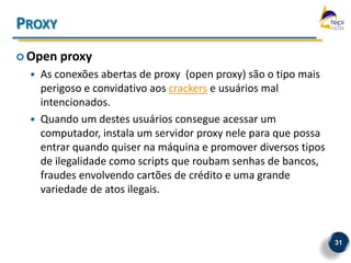 PROXY
 Open   proxy
     As conexões abertas de proxy (open proxy) são o tipo mais
      perigoso e convidativo aos crackers e usuários mal
      intencionados.
     Quando um destes usuários consegue acessar um
      computador, instala um servidor proxy nele para que possa
      entrar quando quiser na máquina e promover diversos tipos
      de ilegalidade como scripts que roubam senhas de bancos,
      fraudes envolvendo cartões de crédito e uma grande
      variedade de atos ilegais.



                                                                  31
 
