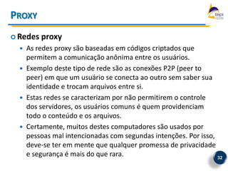 PROXY
 Redes   proxy
     As redes proxy são baseadas em códigos criptados que
      permitem a comunicação anônima entre os usuários.
     Exemplo deste tipo de rede são as conexões P2P (peer to
      peer) em que um usuário se conecta ao outro sem saber sua
      identidade e trocam arquivos entre si.
     Estas redes se caracterizam por não permitirem o controle
      dos servidores, os usuários comuns é quem providenciam
      todo o conteúdo e os arquivos.
     Certamente, muitos destes computadores são usados por
      pessoas mal intencionadas com segundas intenções. Por isso,
      deve-se ter em mente que qualquer promessa de privacidade
      e segurança é mais do que rara.                             32
 