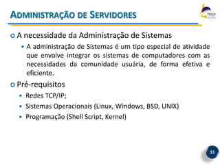 ADMINISTRAÇÃO DE SERVIDORES
A    necessidade da Administração de Sistemas
      A administração de Sistemas é um tipo especial de atividade
       que envolve integrar os sistemas de computadores com as
       necessidades da comunidade usuária, de forma efetiva e
       eficiente.
 Pré-requisitos
      Redes TCP/IP;
      Sistemas Operacionais (Linux, Windows, BSD, UNIX)
      Programação (Shell Script, Kernel)



                                                                 33
 