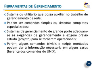 FERRAMENTAS DE GERENCIAMENTO
 Sistema  ou utilitário que possa auxiliar no trabalho de
  gerenciamento de rede;
 Podem ser comandos simples ou sistemas completos
  especializados;
 Sistemas de gerenciamento de grande porte adequam-
  se as exigências de gerenciamento e exigem prévio
  estudo (projeto) para se tornarem operacionais;
 Porém, alguns comandos triviais e scripts montados
  podem dar a informação necessária em alguns casos
  (herança dos comandos do UNIX).


                                                         34
 