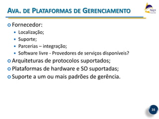 AVA. DE PLATAFORMAS DE GERENCIAMENTO
 Fornecedor:
     Localização;
     Suporte;
     Parcerias – integração;
     Software livre - Provedores de serviços disponíveis?
 Arquiteturasde protocolos suportados;
 Plataformas de hardware e SO suportadas;
 Suporte a um ou mais padrões de gerência.




                                                             35
 